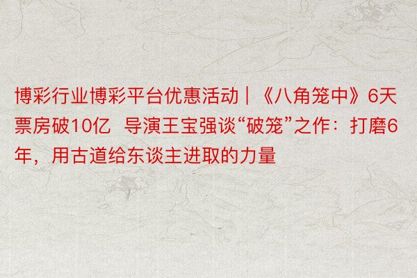 博彩行业博彩平台优惠活动 | 《八角笼中》6天票房破10亿  导演王宝强谈“破笼”之作：打磨6年，用古道给东谈主进取的力量