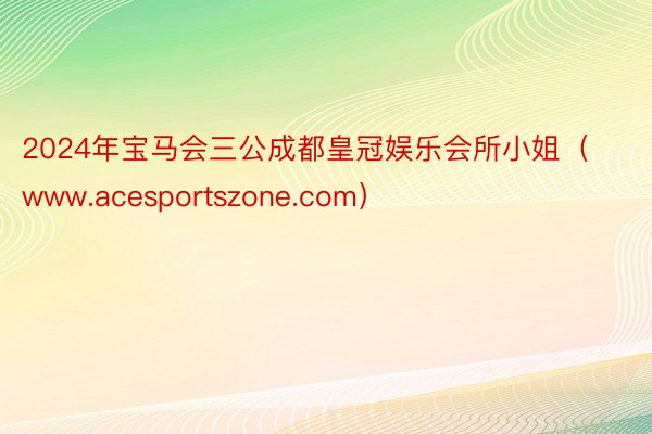 2024年宝马会三公成都皇冠娱乐会所小姐（www.acesportszone.com）