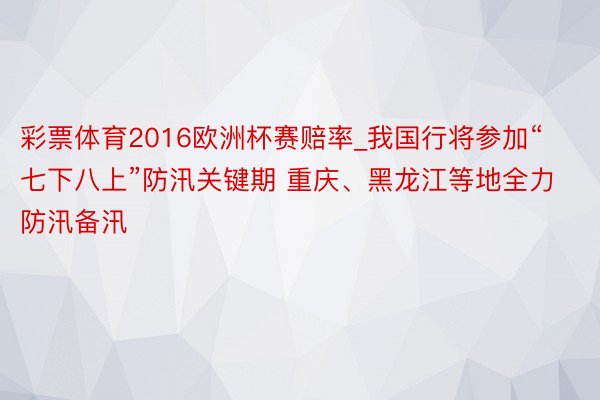 彩票体育2016欧洲杯赛赔率_我国行将参加“七下八上”防汛关键期 重庆、黑龙江等地全力防汛备汛