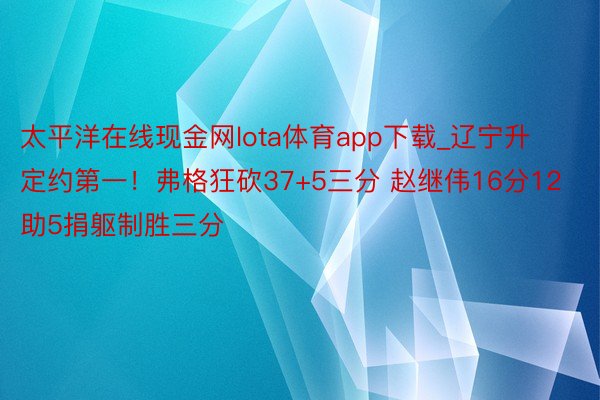 太平洋在线现金网lota体育app下载_辽宁升定约第一！弗格狂砍37+5三分 赵继伟16分12助5捐躯制胜三分