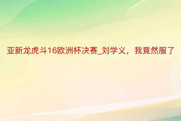 亚新龙虎斗16欧洲杯决赛_刘学义，我竟然服了