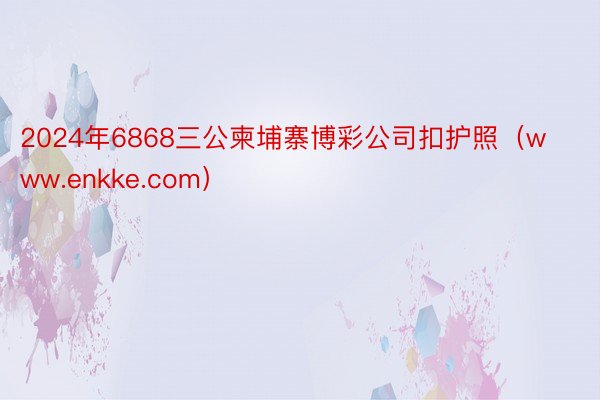 2024年6868三公柬埔寨博彩公司扣护照（www.enkke.com）