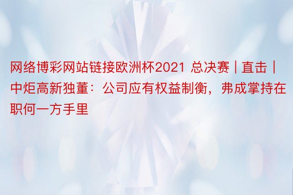 网络博彩网站链接欧洲杯2021 总决赛 | 直击｜中炬高新独董：公司应有权益制衡，弗成掌持在职何一方手里