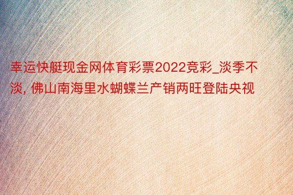 幸运快艇现金网体育彩票2022竞彩_淡季不淡, 佛山南海里水蝴蝶兰产销两旺登陆央视