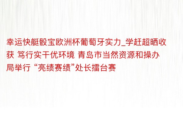 幸运快艇骰宝欧洲杯葡萄牙实力_学赶超晒收获 笃行实干优环境 青岛市当然资源和操办局举行 “亮绩赛绩”处长擂台赛