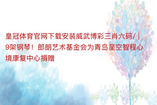 皇冠体育官网下载安装威武博彩三肖六码/ | 9架钢琴！郎朗艺术基金会为青岛星空智程心境康复中心捐赠