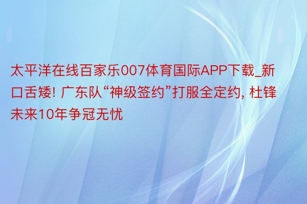 太平洋在线百家乐007体育国际APP下载_新口舌矮! 广东队“神级签约”打服全定约, 杜锋未来10年争冠无忧