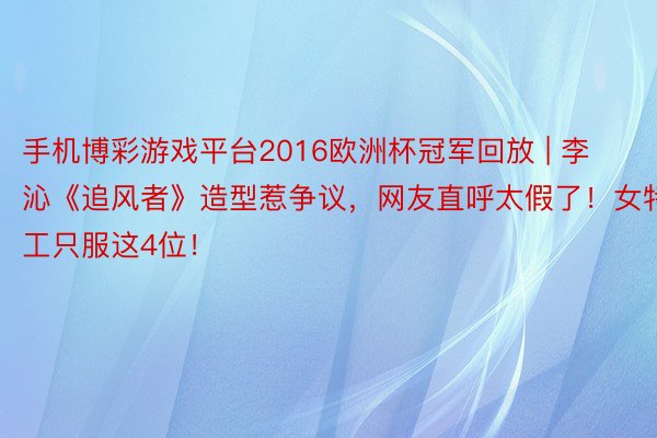 手机博彩游戏平台2016欧洲杯冠军回放 | 李沁《追风者》造型惹争议，网友直呼太假了！女特工只服这4位！