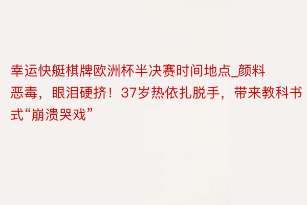 幸运快艇棋牌欧洲杯半决赛时间地点_颜料恶毒，眼泪硬挤！37岁热依扎脱手，带来教科书式“崩溃哭戏”