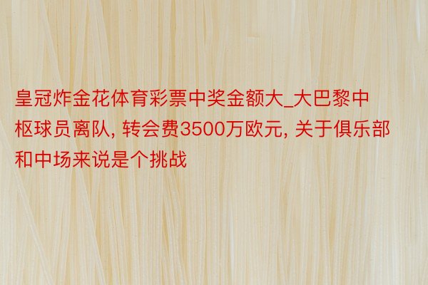 皇冠炸金花体育彩票中奖金额大_大巴黎中枢球员离队, 转会费3500万欧元, 关于俱乐部和中场来说是个挑战