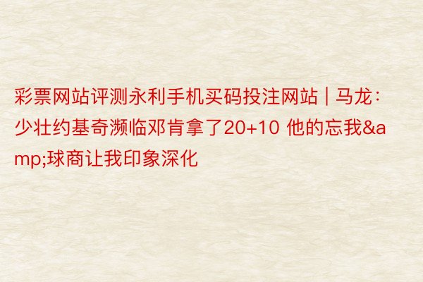 彩票网站评测永利手机买码投注网站 | 马龙：少壮约基奇濒临邓肯拿了20+10 他的忘我&球商让我印象深化