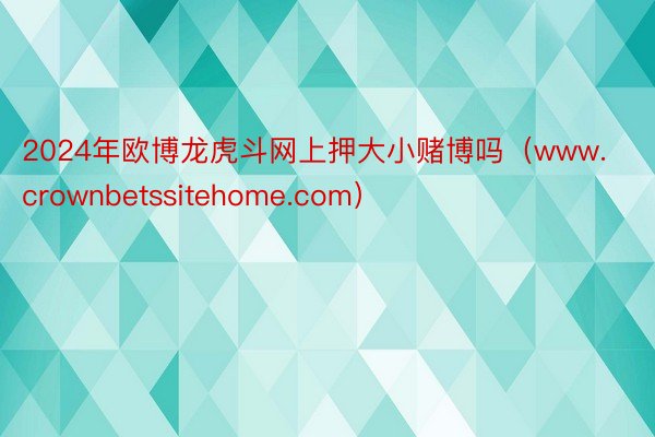 2024年欧博龙虎斗网上押大小赌博吗（www.crownbetssitehome.com）