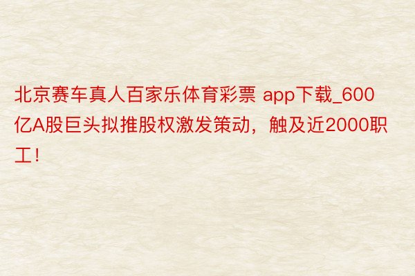 北京赛车真人百家乐体育彩票 app下载_600亿A股巨头拟推股权激发策动，触及近2000职工！