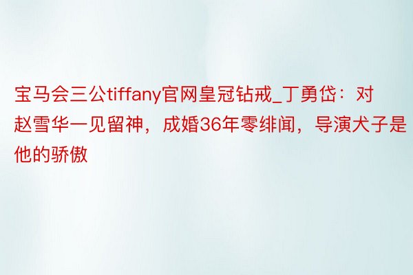 宝马会三公tiffany官网皇冠钻戒_丁勇岱：对赵雪华一见留神，成婚36年零绯闻，导演犬子是他的骄傲