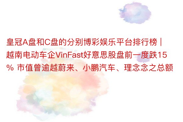 皇冠A盘和C盘的分别博彩娱乐平台排行榜 | 越南电动车企VinFast好意思股盘前一度跌15% 市值曾逾越蔚来、小鹏汽车、理念念之总额