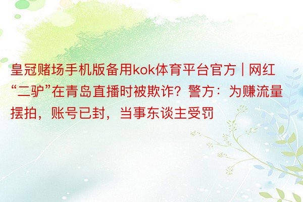 皇冠赌场手机版备用kok体育平台官方 | 网红“二驴”在青岛直播时被欺诈？警方：为赚流量摆拍，账号已封，当事东谈主受罚