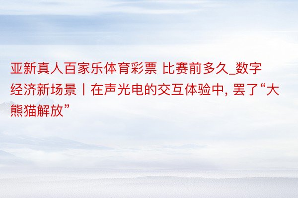 亚新真人百家乐体育彩票 比赛前多久_数字经济新场景丨在声光电的交互体验中, 罢了“大熊猫解放”