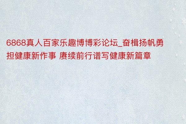 6868真人百家乐趣博博彩论坛_奋楫扬帆勇担健康新作事 赓续前行谱写健康新篇章