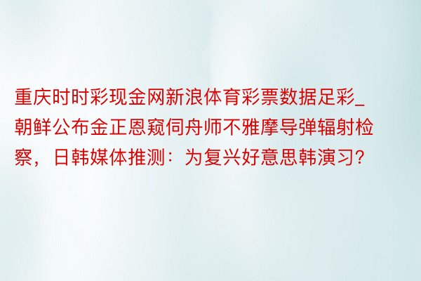 重庆时时彩现金网新浪体育彩票数据足彩_朝鲜公布金正恩窥伺舟师不雅摩导弹辐射检察，日韩媒体推测：为复兴好意思韩演习？