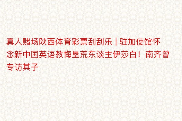 真人赌场陕西体育彩票刮刮乐 | 驻加使馆怀念新中国英语教悔垦荒东谈主伊莎白！南齐曾专访其子