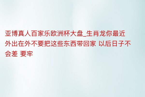 亚博真人百家乐欧洲杯大盘_生肖龙你最近外出在外不要把这些东西带回家 以后日子不会差 要牢