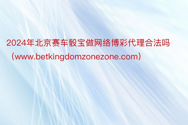 2024年北京赛车骰宝做网络博彩代理合法吗（www.betkingdomzonezone.com）