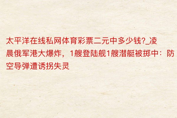 太平洋在线私网体育彩票二元中多少钱?_凌晨俄军港大爆炸，1艘登陆舰1艘潜艇被掷中：防空导弹遭诱拐失灵