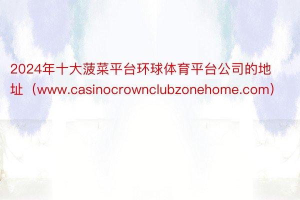 2024年十大菠菜平台环球体育平台公司的地址（www.casinocrownclubzonehome.com）