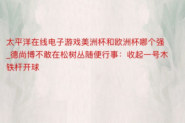 太平洋在线电子游戏美洲杯和欧洲杯哪个强_德尚博不敢在松树丛随便行事：收起一号木铁杆开球