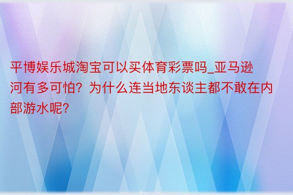 平博娱乐城淘宝可以买体育彩票吗_亚马逊河有多可怕？为什么连当地东谈主都不敢在内部游水呢？