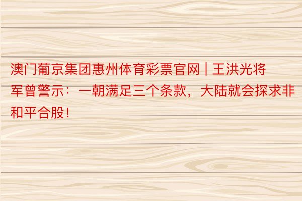 澳门葡京集团惠州体育彩票官网 | 王洪光将军曾警示：一朝满足三个条款，大陆就会探求非和平合股！