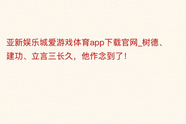 亚新娱乐城爱游戏体育app下载官网_树德、建功、立言三长久，他作念到了！