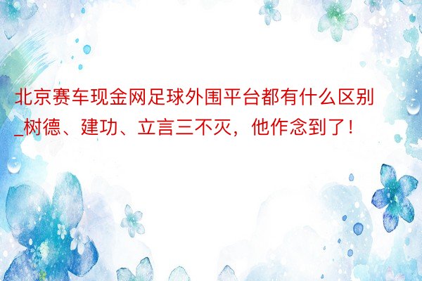 北京赛车现金网足球外围平台都有什么区别_树德、建功、立言三不灭，他作念到了！