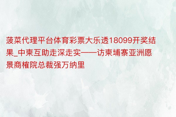 菠菜代理平台体育彩票大乐透18099开奖结果_中柬互助走深走实——访柬埔寨亚洲愿景商榷院总裁强万纳里