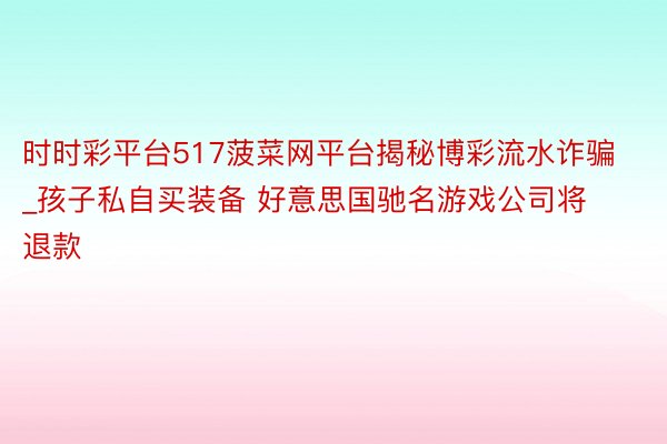 时时彩平台517菠菜网平台揭秘博彩流水诈骗_孩子私自买装备 好意思国驰名游戏公司将退款