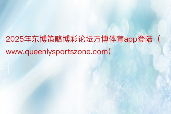 2025年东博策略博彩论坛万博体育app登陆（www.queenlysportszone.com）