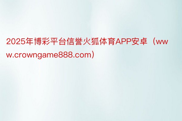 2025年博彩平台信誉火狐体育APP安卓（www.crowngame888.com）