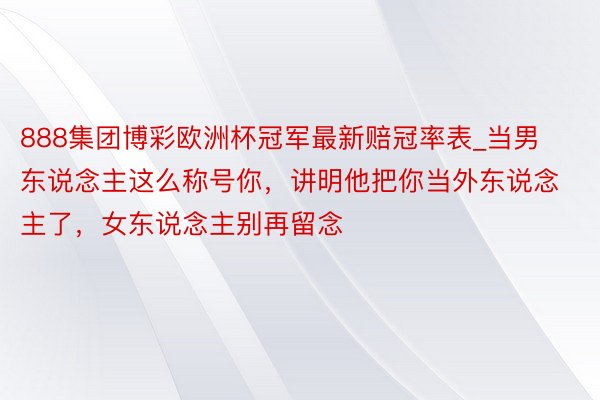 888集团博彩欧洲杯冠军最新赔冠率表_当男东说念主这么称号你，讲明他把你当外东说念主了，女东说念主别再留念