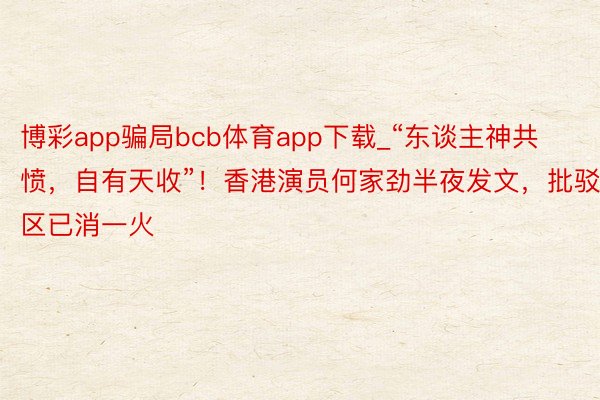 博彩app骗局bcb体育app下载_“东谈主神共愤，自有天收”！香港演员何家劲半夜发文，批驳区已消一火