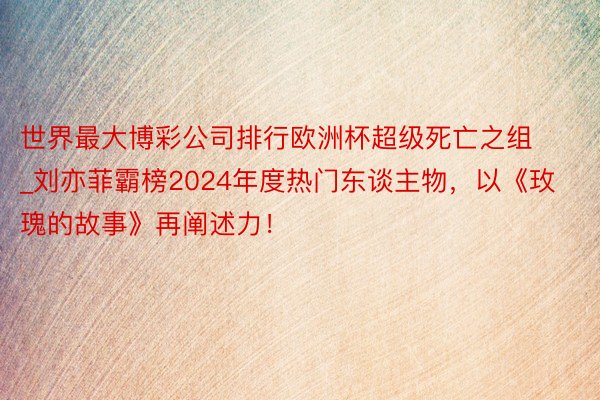 世界最大博彩公司排行欧洲杯超级死亡之组_刘亦菲霸榜2024年度热门东谈主物，以《玫瑰的故事》再阐述力！