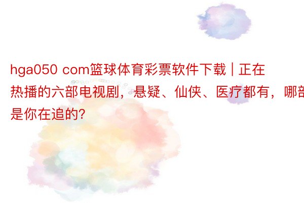 hga050 com篮球体育彩票软件下载 | 正在热播的六部电视剧，悬疑、仙侠、医疗都有，哪部是你在追的？