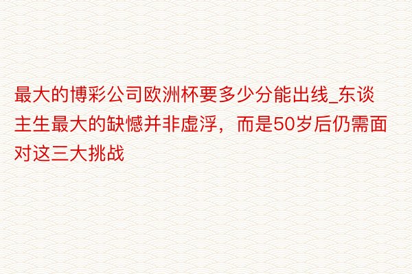 最大的博彩公司欧洲杯要多少分能出线_东谈主生最大的缺憾并非虚浮，而是50岁后仍需面对这三大挑战