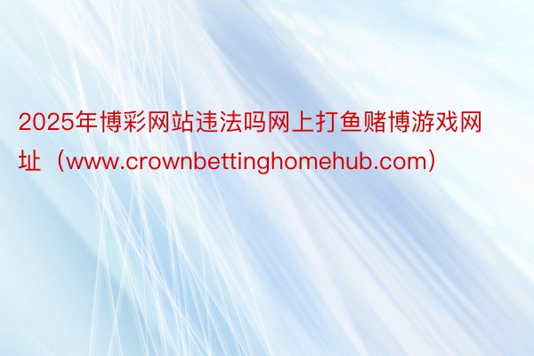 2025年博彩网站违法吗网上打鱼赌博游戏网址（www.crownbettinghomehub.com）